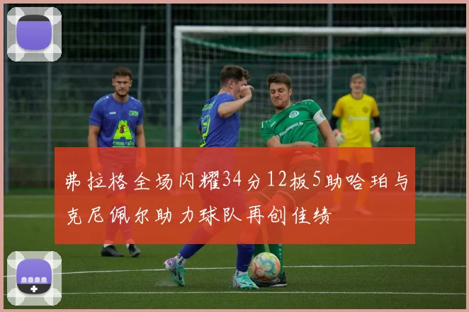 弗拉格全场闪耀34分12板5助哈珀与克尼佩尔助力球队再创佳绩
