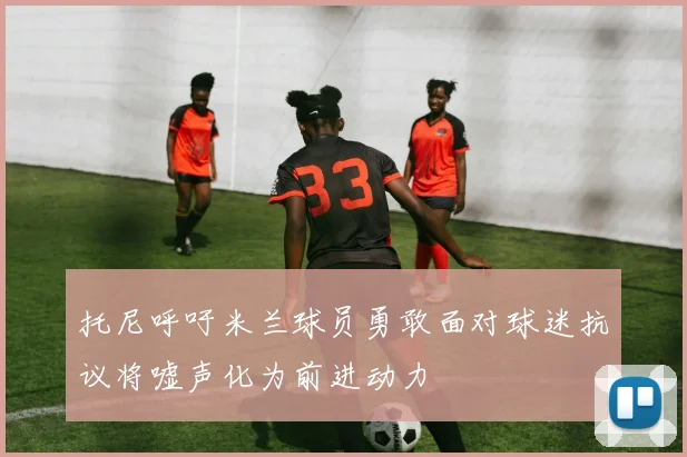 托尼呼吁米兰球员勇敢面对球迷抗议将嘘声化为前进动力