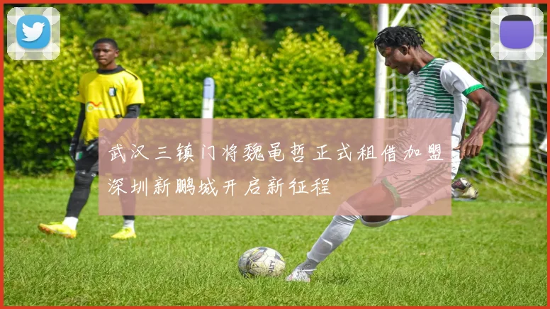武汉三镇门将魏黾哲正式租借加盟深圳新鹏城开启新征程