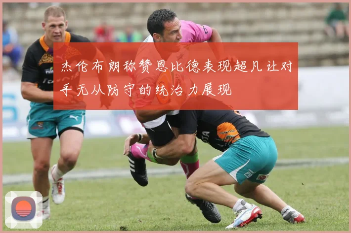 杰伦布朗称赞恩比德表现超凡让对手无从防守的统治力展现