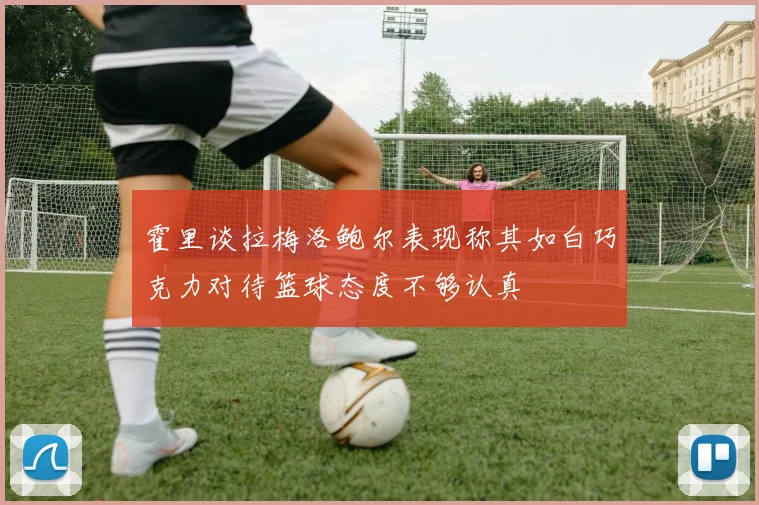 霍里谈拉梅洛鲍尔表现称其如白巧克力对待篮球态度不够认真