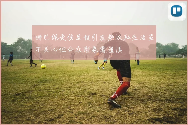 姆巴佩受伤度假引发热议私生活虽不关心但公众形象需谨慎