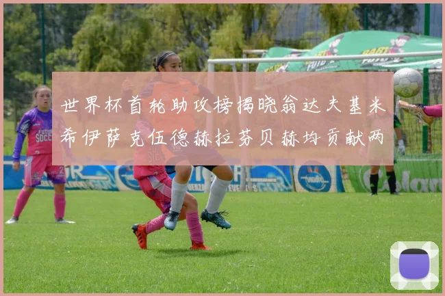 世界杯首轮助攻榜揭晓翁达夫基米希伊萨克伍德赫拉芬贝赫均贡献两次助攻
