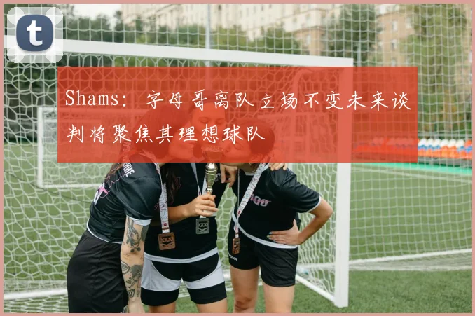 Shams：字母哥离队立场不变未来谈判将聚焦其理想球队