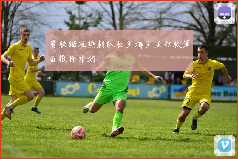 曼联瞄准热刺队长罗梅罗正积极筹备报价计划