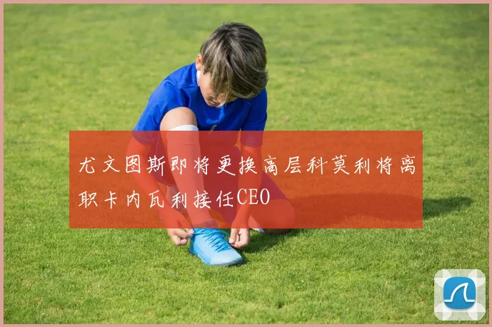 尤文图斯即将更换高层科莫利将离职卡内瓦利接任CEO