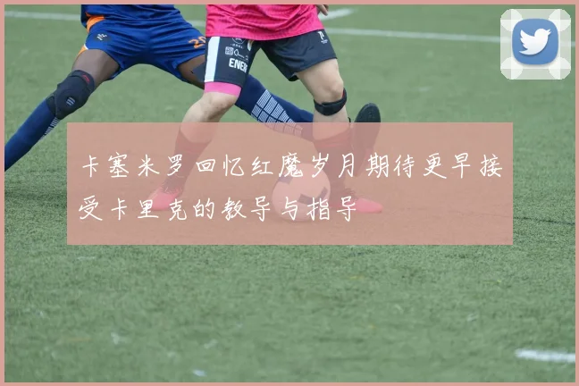 卡塞米罗回忆红魔岁月期待更早接受卡里克的教导与指导