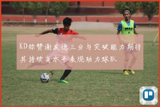 KD称赞谢泼德三分与突破能力期待其持续高水平表现助力球队