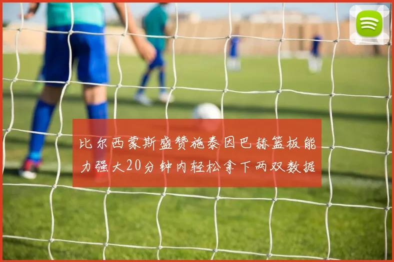 比尔西蒙斯盛赞施泰因巴赫篮板能力强大20分钟内轻松拿下两双数据