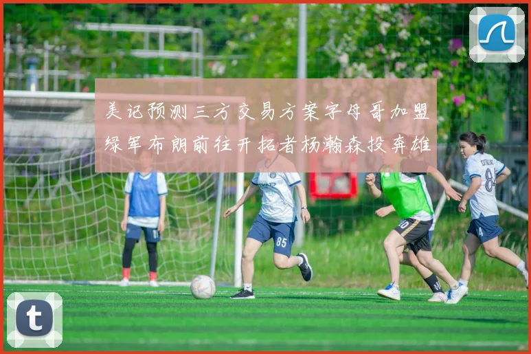 美记预测三方交易方案字母哥加盟绿军布朗前往开拓者杨瀚森投奔雄鹿