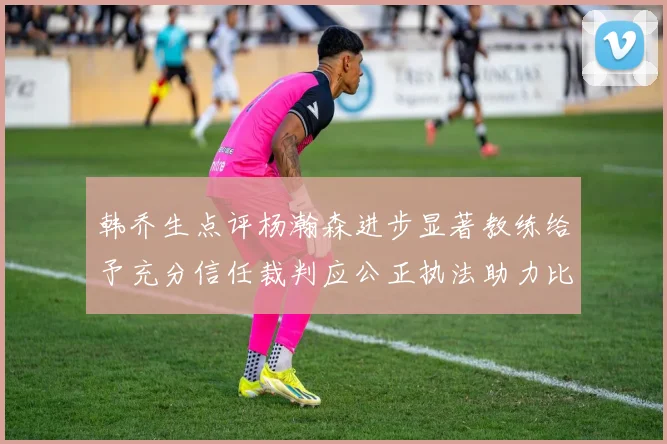 韩乔生点评杨瀚森进步显著教练给予充分信任裁判应公正执法助力比赛发展