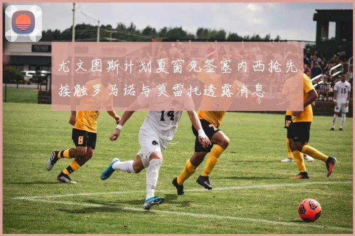 尤文图斯计划夏窗免签塞内西抢先接触罗马诺与莫雷托透露消息