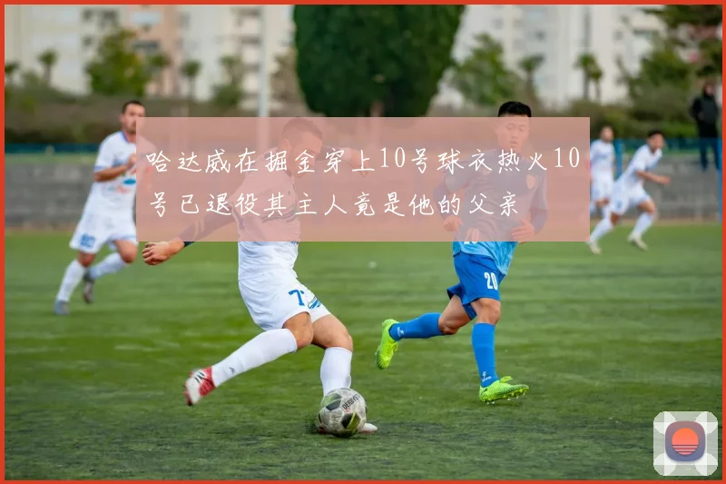 哈达威在掘金穿上10号球衣热火10号已退役其主人竟是他的父亲