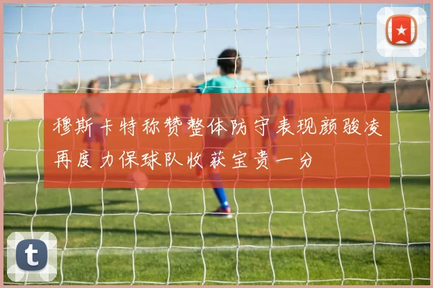 穆斯卡特称赞整体防守表现颜骏凌再度力保球队收获宝贵一分