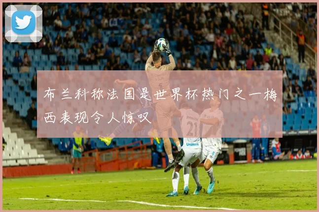 布兰科称法国是世界杯热门之一梅西表现令人惊叹