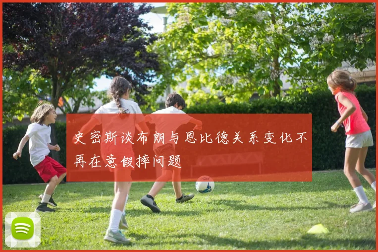 史密斯谈布朗与恩比德关系变化不再在意假摔问题