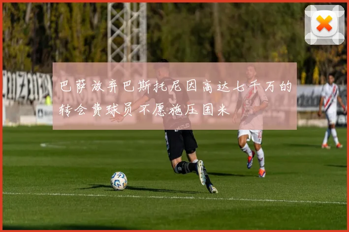 巴萨放弃巴斯托尼因高达七千万的转会费球员不愿施压国米
