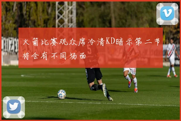 火箭比赛观众席冷清KD暗示第二节将会有不同场面