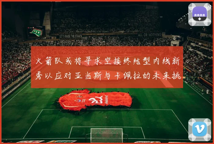 火箭队或将寻求空接终结型内线新秀以应对亚当斯与卡佩拉的未来挑战