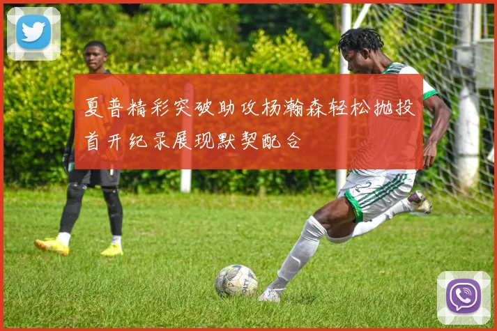 夏普精彩突破助攻杨瀚森轻松抛投首开纪录展现默契配合