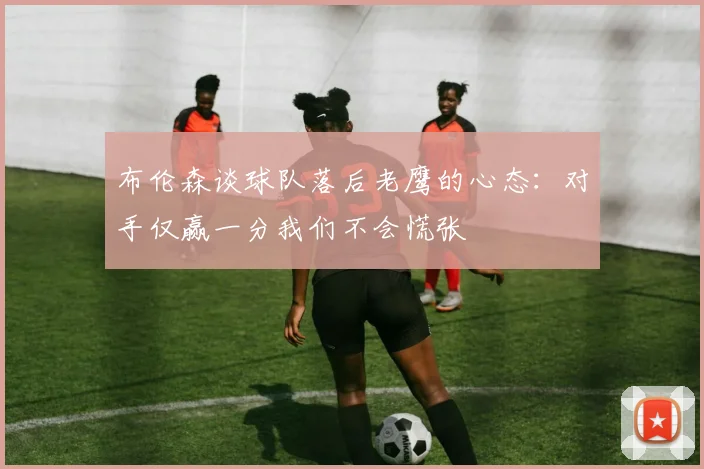 布伦森谈球队落后老鹰的心态：对手仅赢一分我们不会慌张