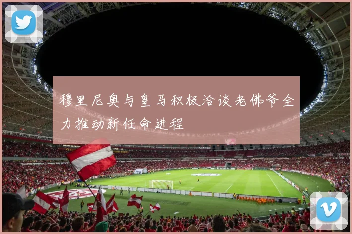 穆里尼奥与皇马积极洽谈老佛爷全力推动新任命进程
