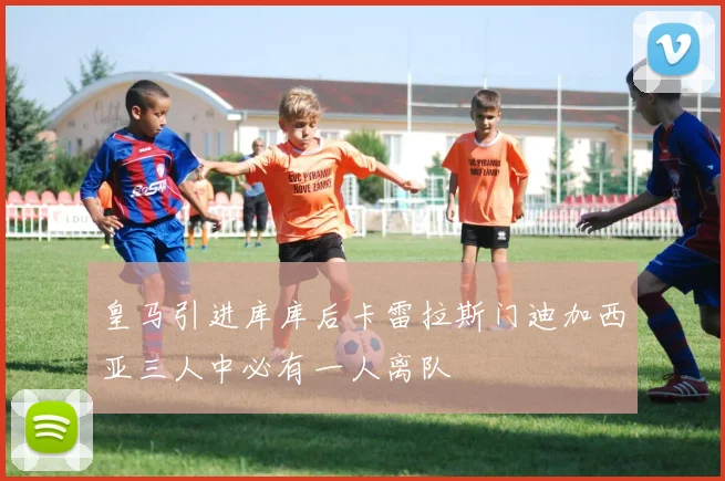 皇马引进库库后卡雷拉斯门迪加西亚三人中必有一人离队