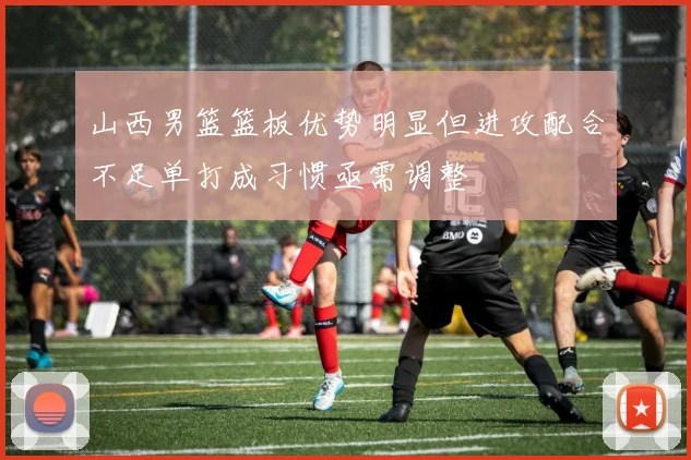 山西男篮篮板优势明显但进攻配合不足单打成习惯亟需调整