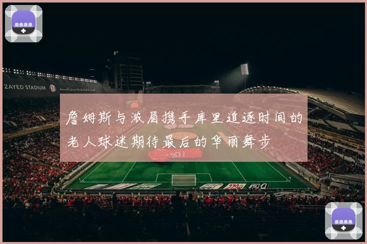 詹姆斯与浓眉携手库里追逐时间的老人球迷期待最后的华丽舞步