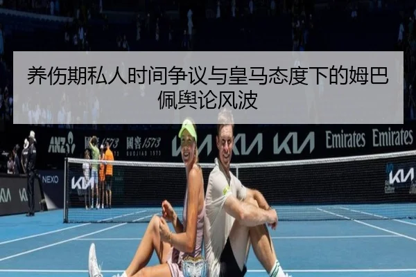 养伤期私人时间争议与皇马态度下的姆巴佩舆论风波 - HuiYing
